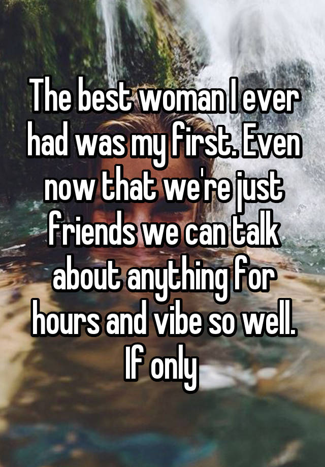 The best woman I ever had was my first. Even now that we're just friends we can talk about anything for hours and vibe so well. If only 