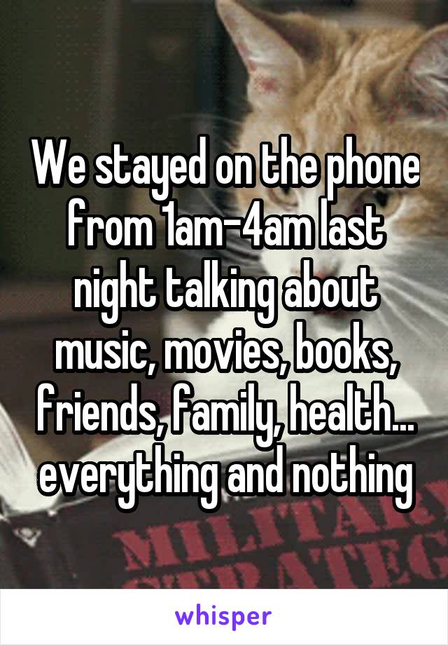 We stayed on the phone from 1am-4am last night talking about music, movies, books, friends, family, health... everything and nothing