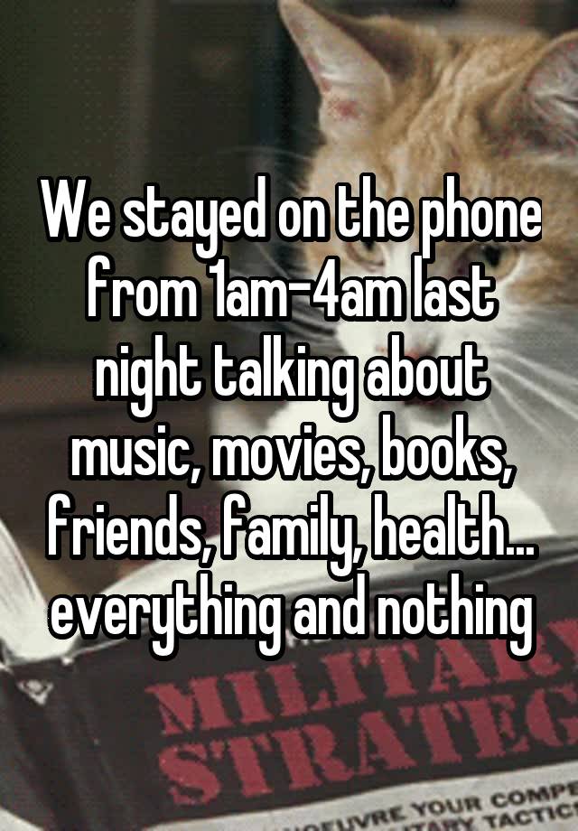 We stayed on the phone from 1am-4am last night talking about music, movies, books, friends, family, health... everything and nothing