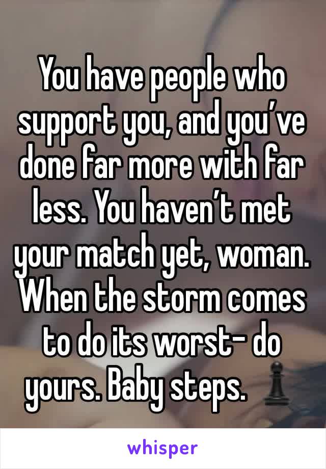 You have people who support you, and you’ve done far more with far less. You haven’t met your match yet, woman. When the storm comes to do its worst- do yours. Baby steps. ♟️