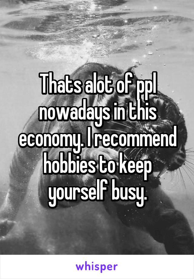 Thats alot of ppl nowadays in this economy. I recommend hobbies to keep yourself busy.