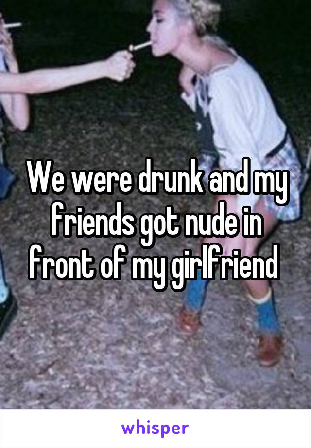 We were drunk and my friends got nude in front of my girlfriend 