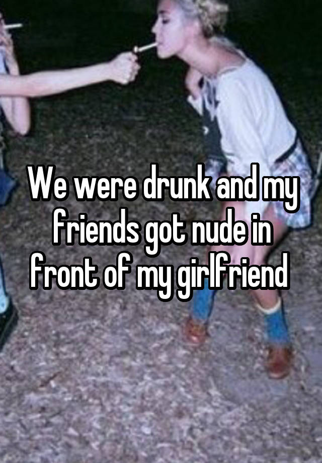 We were drunk and my friends got nude in front of my girlfriend 