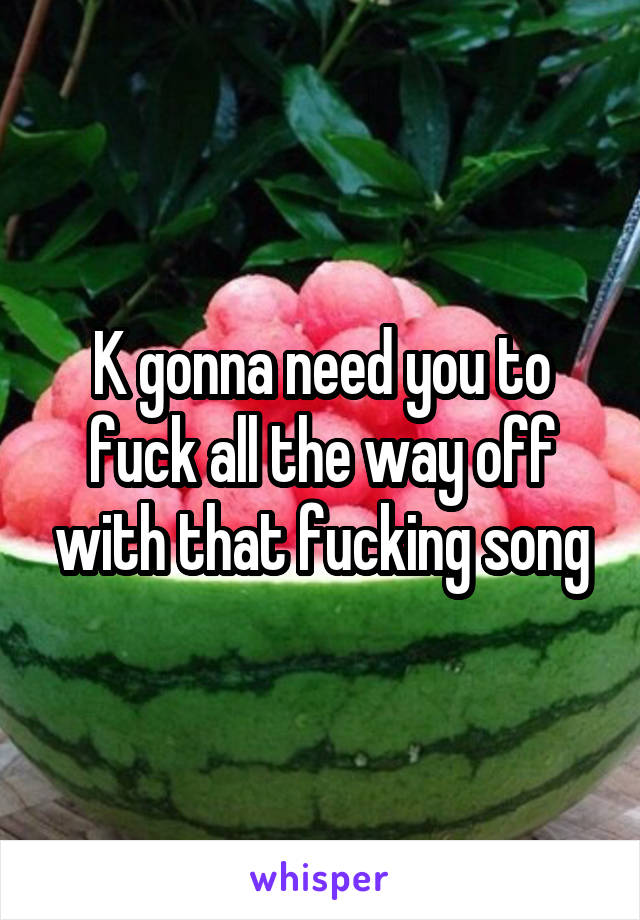 K gonna need you to fuck all the way off with that fucking song