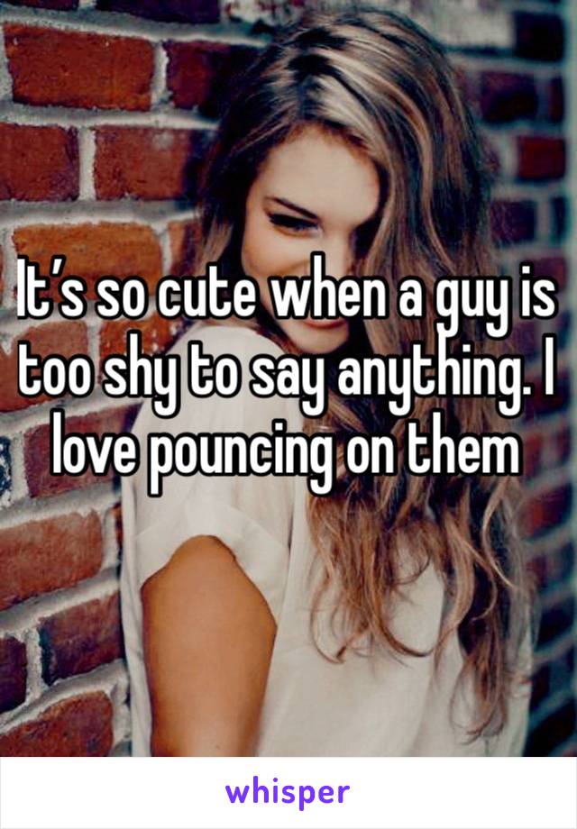 It’s so cute when a guy is too shy to say anything. I love pouncing on them 