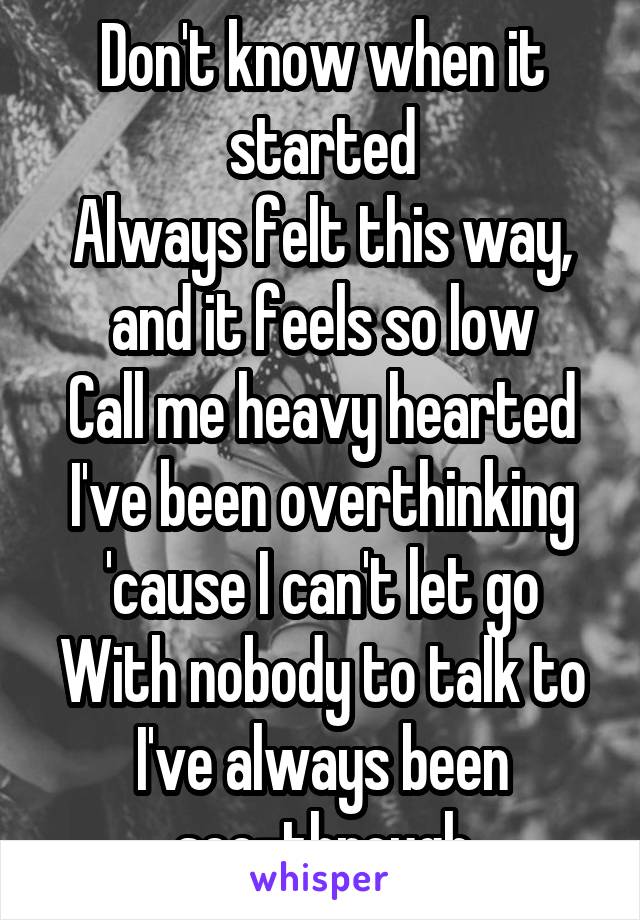 Don't know when it started
Always felt this way, and it feels so low
Call me heavy hearted
I've been overthinking 'cause I can't let go
With nobody to talk to
I've always been see-through