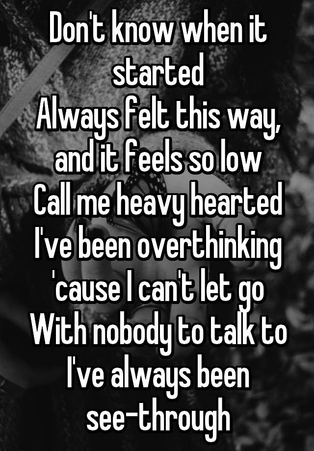 Don't know when it started
Always felt this way, and it feels so low
Call me heavy hearted
I've been overthinking 'cause I can't let go
With nobody to talk to
I've always been see-through