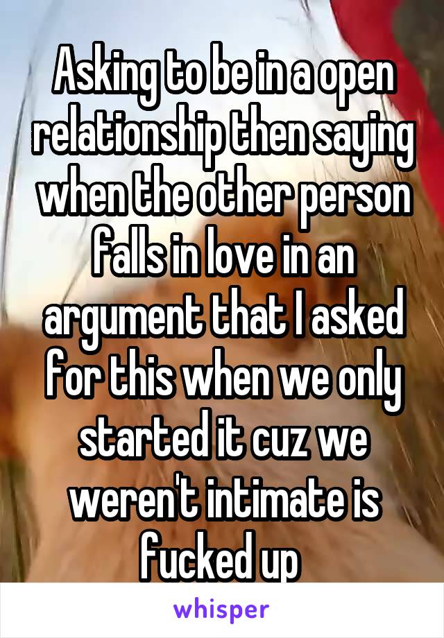 Asking to be in a open relationship then saying when the other person falls in love in an argument that I asked for this when we only started it cuz we weren't intimate is fucked up 