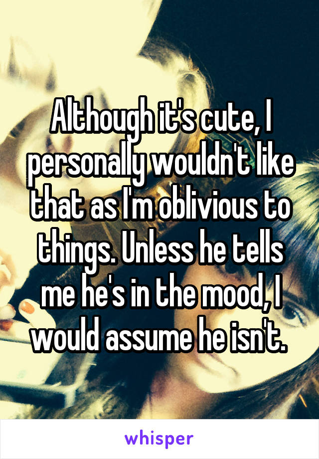 Although it's cute, I personally wouldn't like that as I'm oblivious to things. Unless he tells me he's in the mood, I would assume he isn't. 