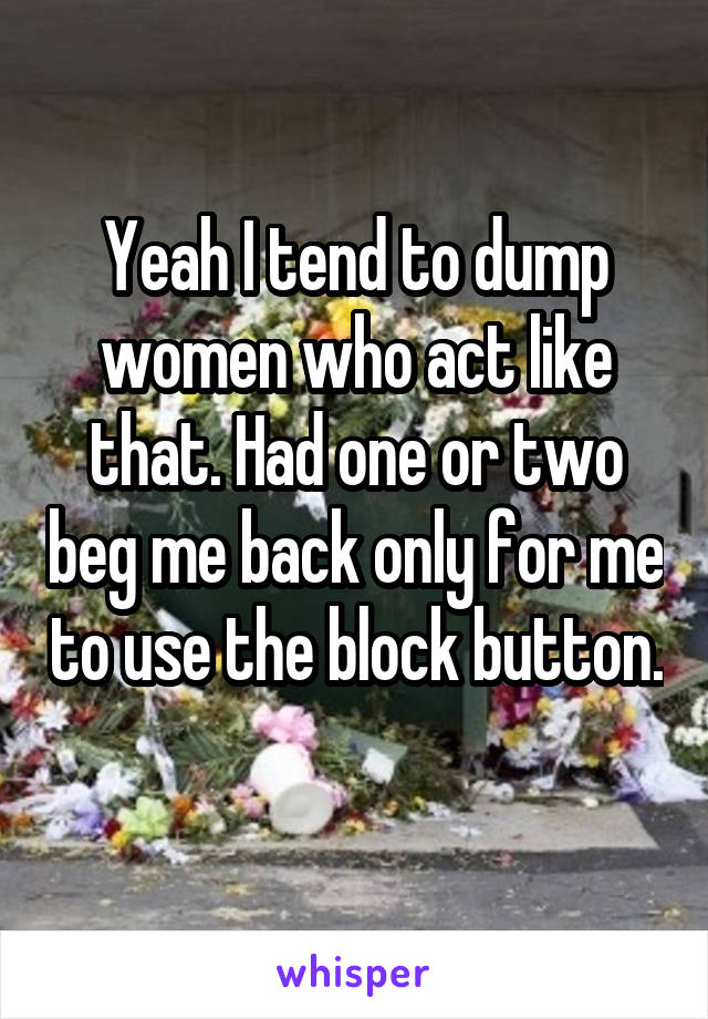 Yeah I tend to dump women who act like that. Had one or two beg me back only for me to use the block button. 