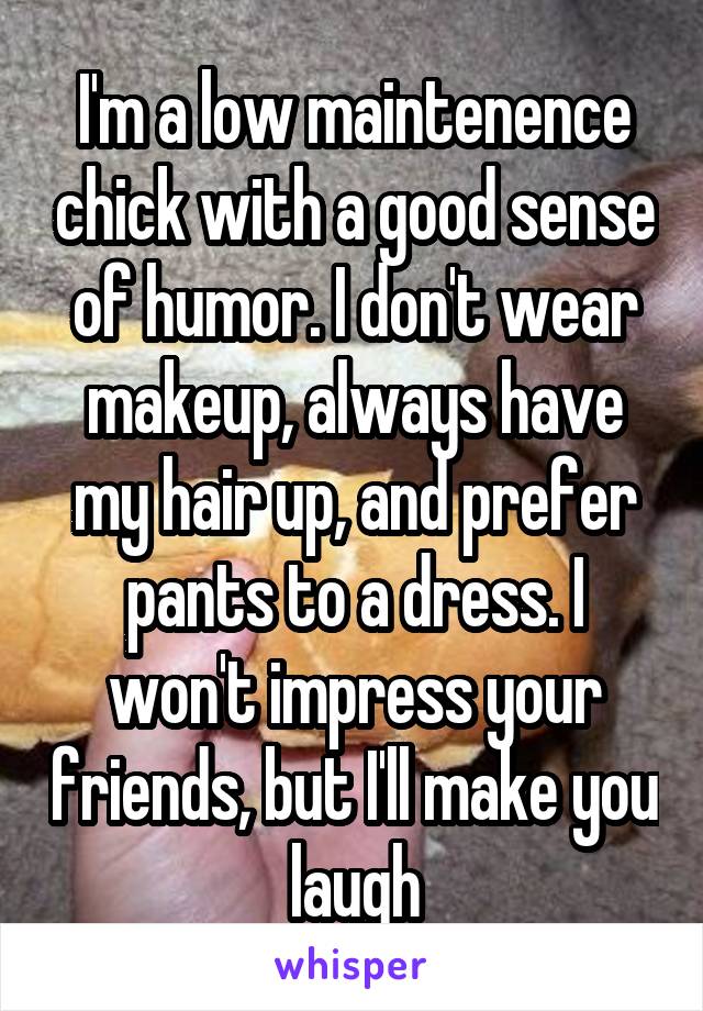 I'm a low maintenence chick with a good sense of humor. I don't wear makeup, always have my hair up, and prefer pants to a dress. I won't impress your friends, but I'll make you laugh