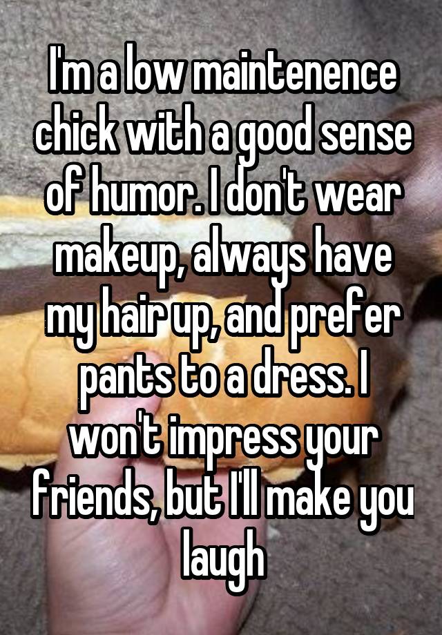 I'm a low maintenence chick with a good sense of humor. I don't wear makeup, always have my hair up, and prefer pants to a dress. I won't impress your friends, but I'll make you laugh