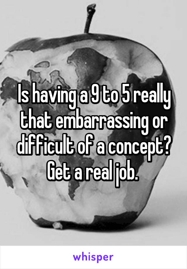 Is having a 9 to 5 really that embarrassing or difficult of a concept? Get a real job. 