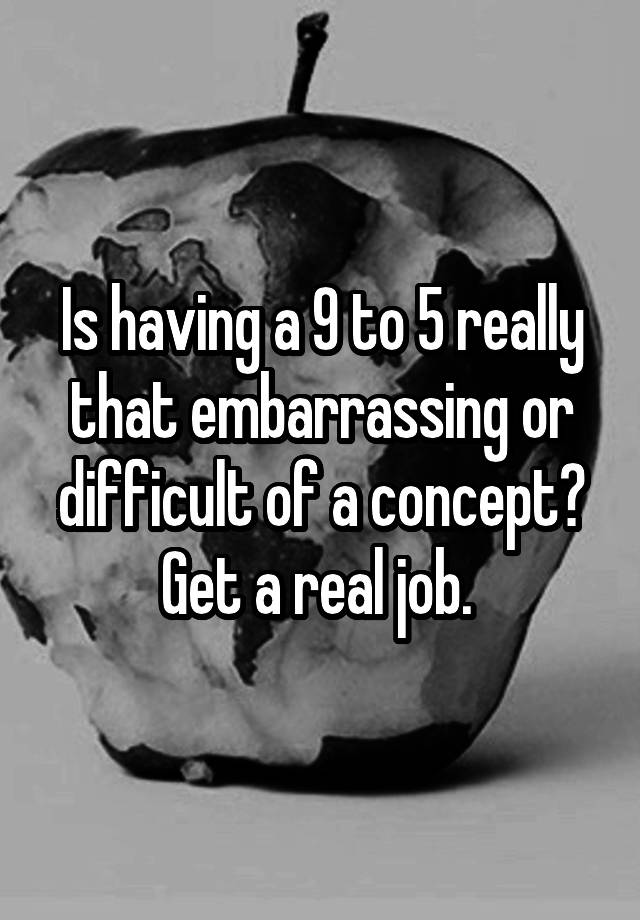 Is having a 9 to 5 really that embarrassing or difficult of a concept? Get a real job. 