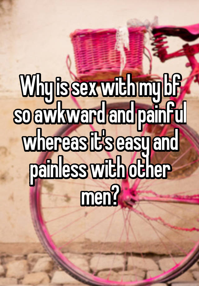 Why is sex with my bf so awkward and painful whereas it's easy and painless with other men?