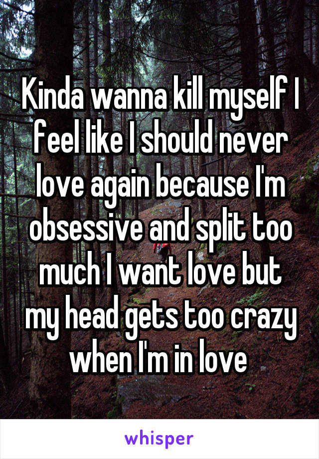 Kinda wanna kill myself I feel like I should never love again because I'm obsessive and split too much I want love but my head gets too crazy when I'm in love 