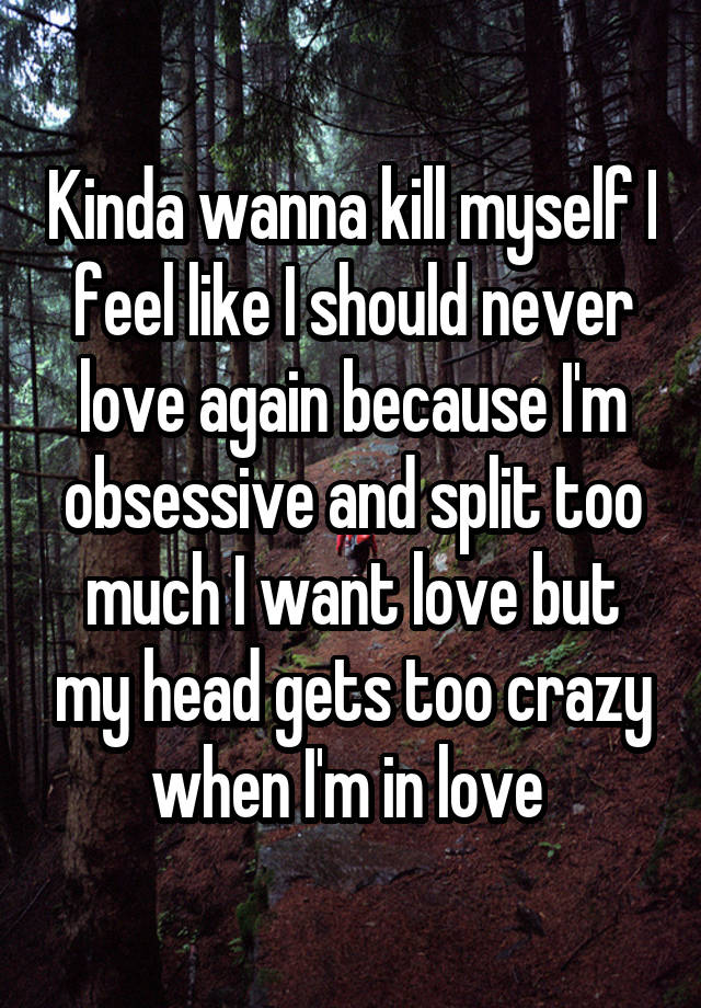 Kinda wanna kill myself I feel like I should never love again because I'm obsessive and split too much I want love but my head gets too crazy when I'm in love 