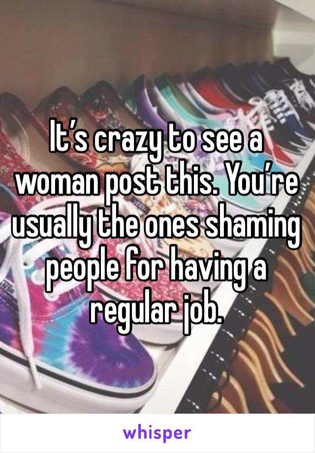 It’s crazy to see a woman post this. You’re usually the ones shaming people for having a regular job. 