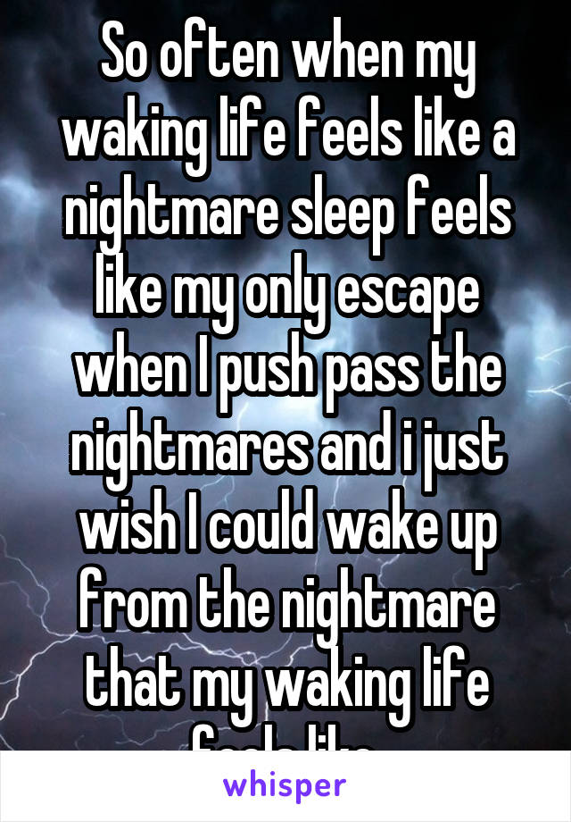 So often when my waking life feels like a nightmare sleep feels like my only escape when I push pass the nightmares and i just wish I could wake up from the nightmare that my waking life feels like.