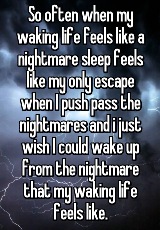 So often when my waking life feels like a nightmare sleep feels like my only escape when I push pass the nightmares and i just wish I could wake up from the nightmare that my waking life feels like.