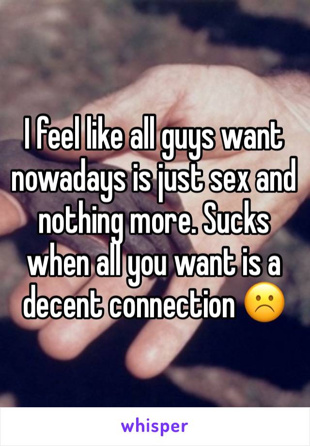 I feel like all guys want nowadays is just sex and nothing more. Sucks when all you want is a decent connection ☹️