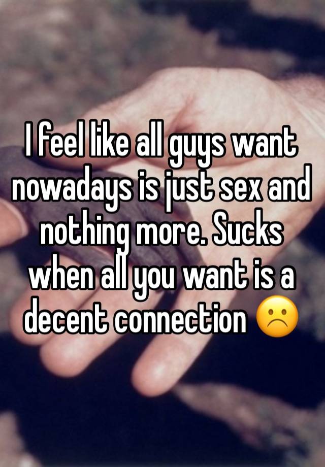 I feel like all guys want nowadays is just sex and nothing more. Sucks when all you want is a decent connection ☹️