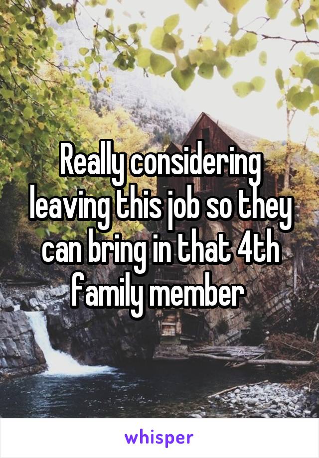 Really considering leaving this job so they can bring in that 4th family member 