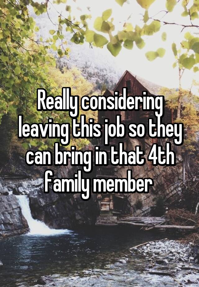 Really considering leaving this job so they can bring in that 4th family member 