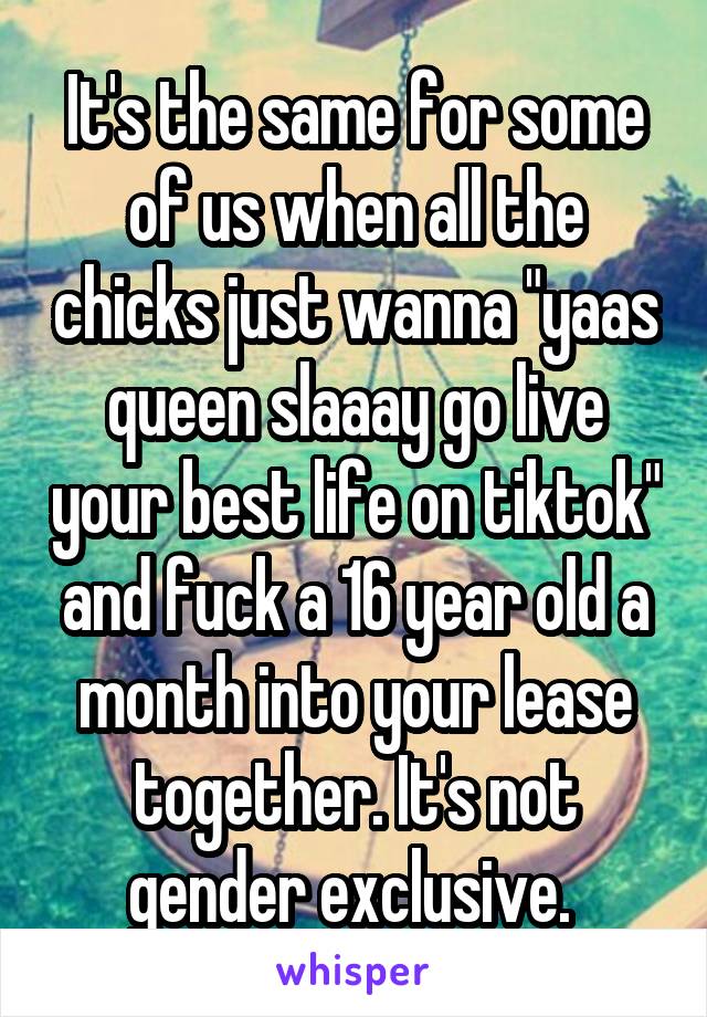 It's the same for some of us when all the chicks just wanna "yaas queen slaaay go live your best life on tiktok" and fuck a 16 year old a month into your lease together. It's not gender exclusive. 