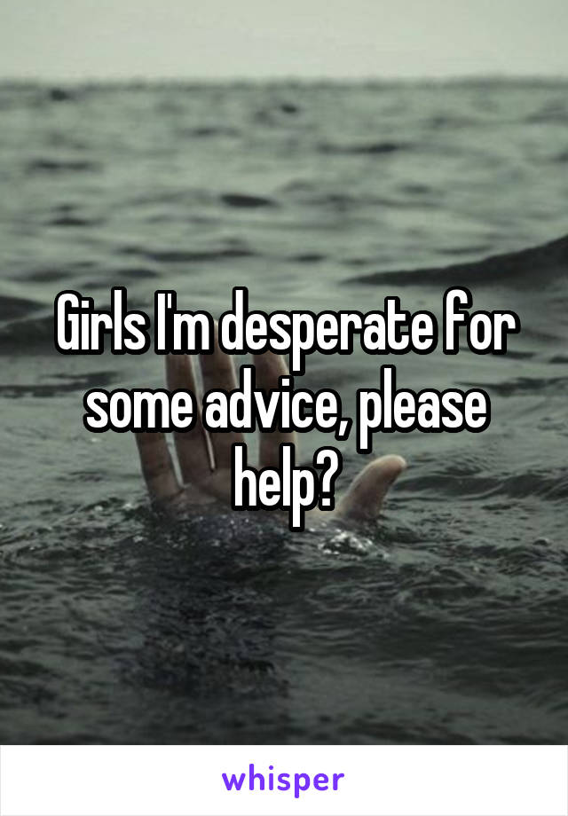 Girls I'm desperate for some advice, please help?