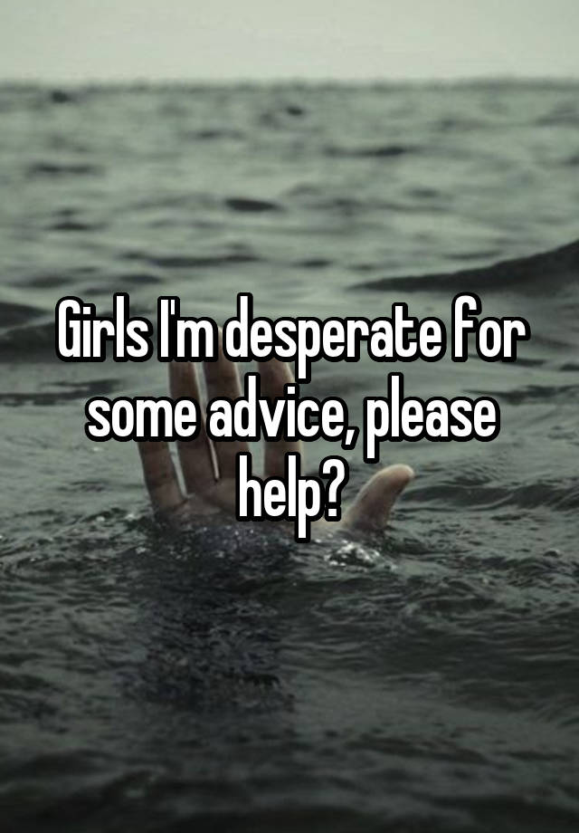 Girls I'm desperate for some advice, please help?