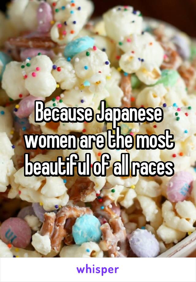 Because Japanese women are the most beautiful of all races