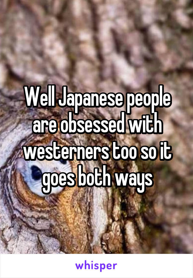 Well Japanese people are obsessed with westerners too so it goes both ways