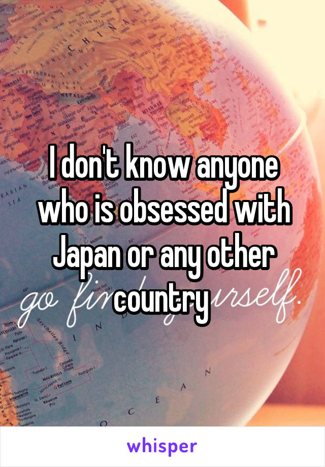 I don't know anyone who is obsessed with Japan or any other country 