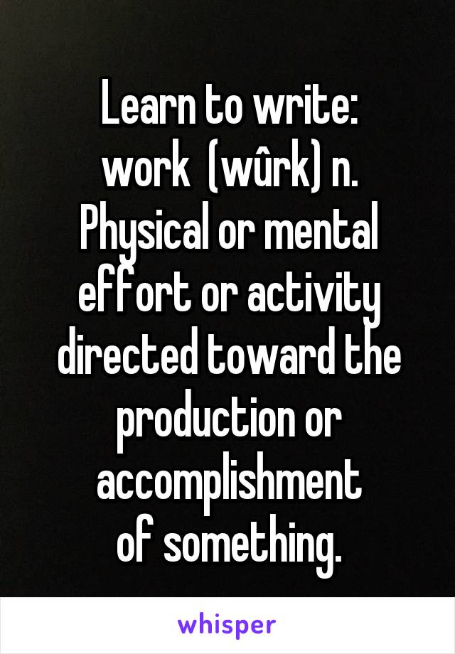 Learn to write:
work  (wûrk) n. Physical or mental effort or activity directed toward the production or accomplishment
of something.