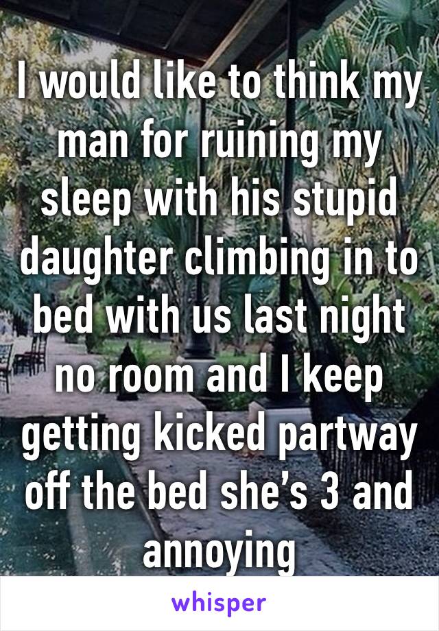 I would like to think my man for ruining my sleep with his stupid daughter climbing in to bed with us last night no room and I keep getting kicked partway off the bed she’s 3 and annoying 