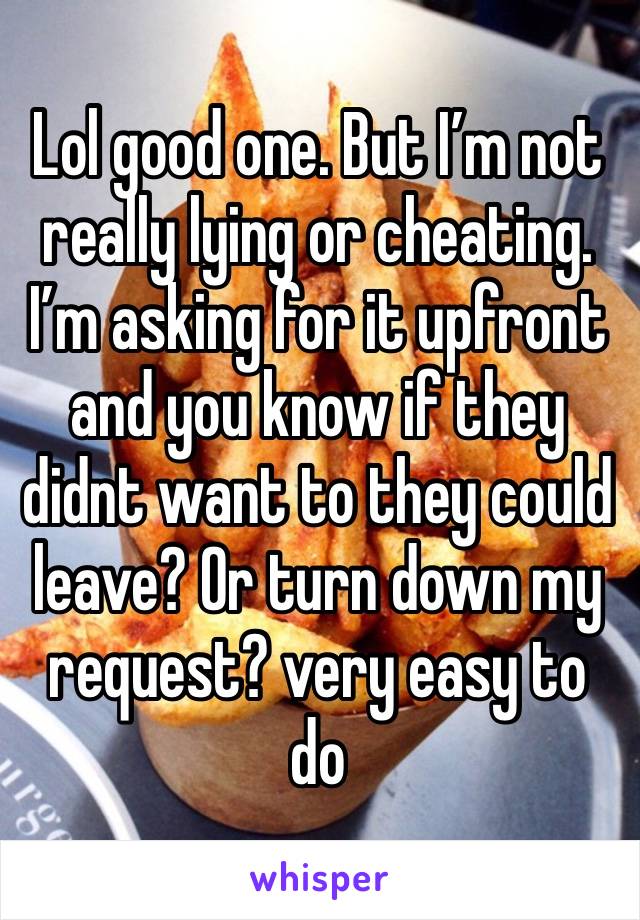 Lol good one. But I’m not really lying or cheating. I’m asking for it upfront and you know if they didnt want to they could leave? Or turn down my request? very easy to do 