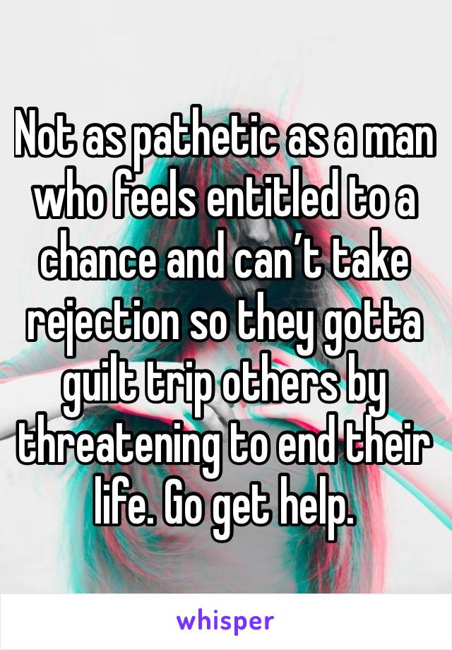 Not as pathetic as a man who feels entitled to a chance and can’t take rejection so they gotta guilt trip others by threatening to end their life. Go get help.