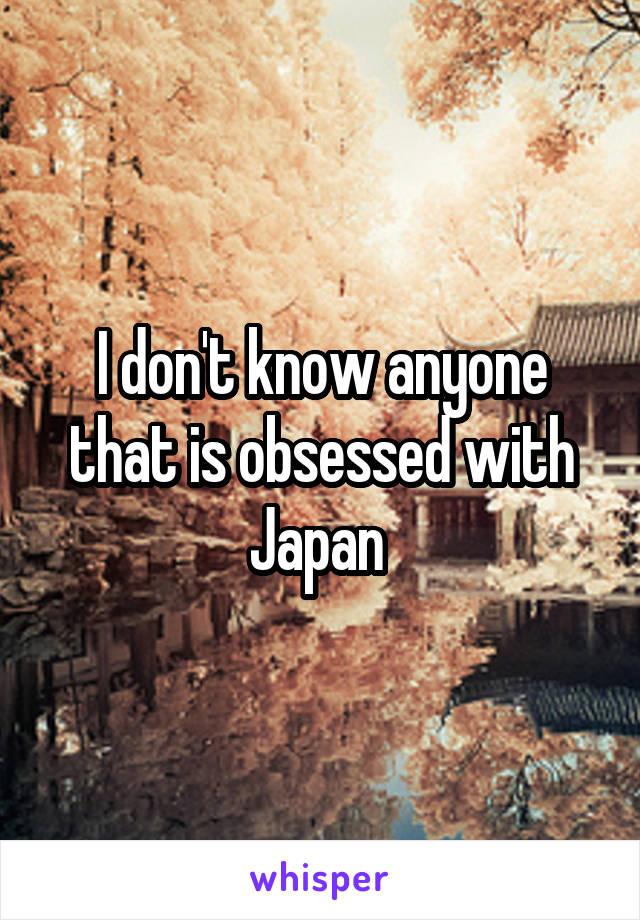 I don't know anyone that is obsessed with Japan 