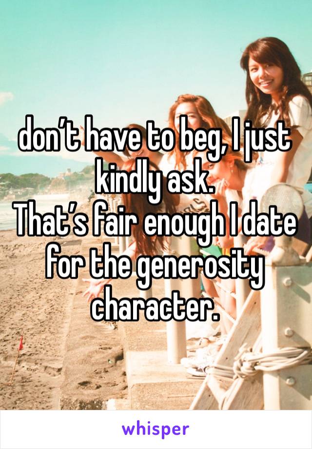 don’t have to beg, I just kindly ask. 
That’s fair enough I date for the generosity character. 