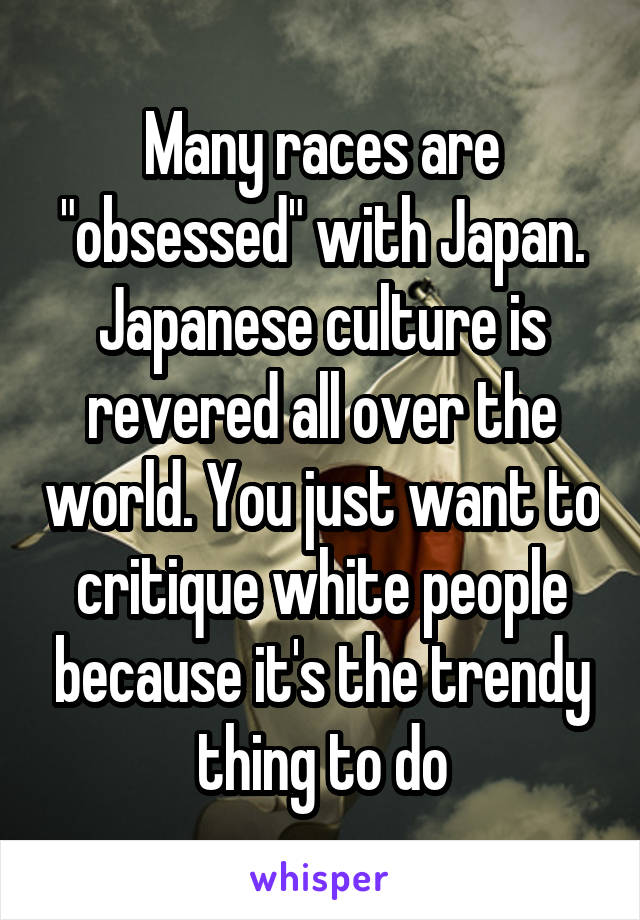 Many races are "obsessed" with Japan. Japanese culture is revered all over the world. You just want to critique white people because it's the trendy thing to do