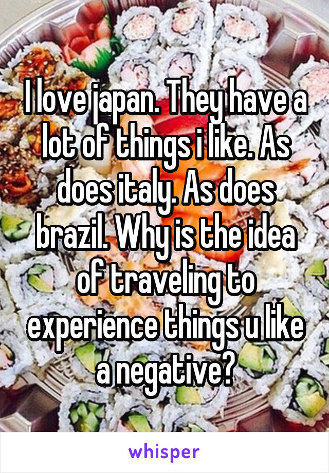 I love japan. They have a lot of things i like. As does italy. As does brazil. Why is the idea of traveling to experience things u like a negative?