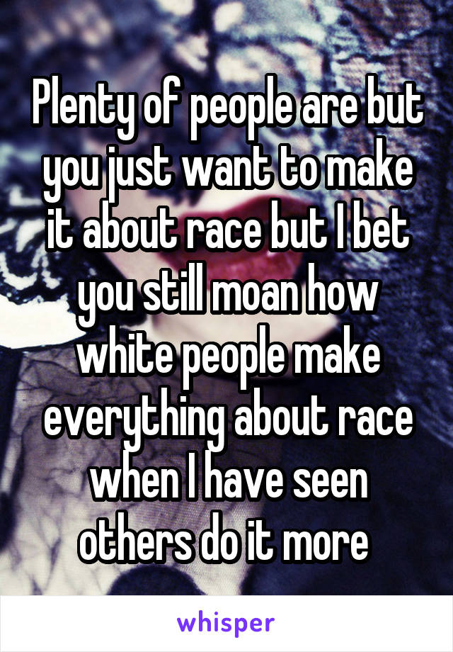 Plenty of people are but you just want to make it about race but I bet you still moan how white people make everything about race when I have seen others do it more 