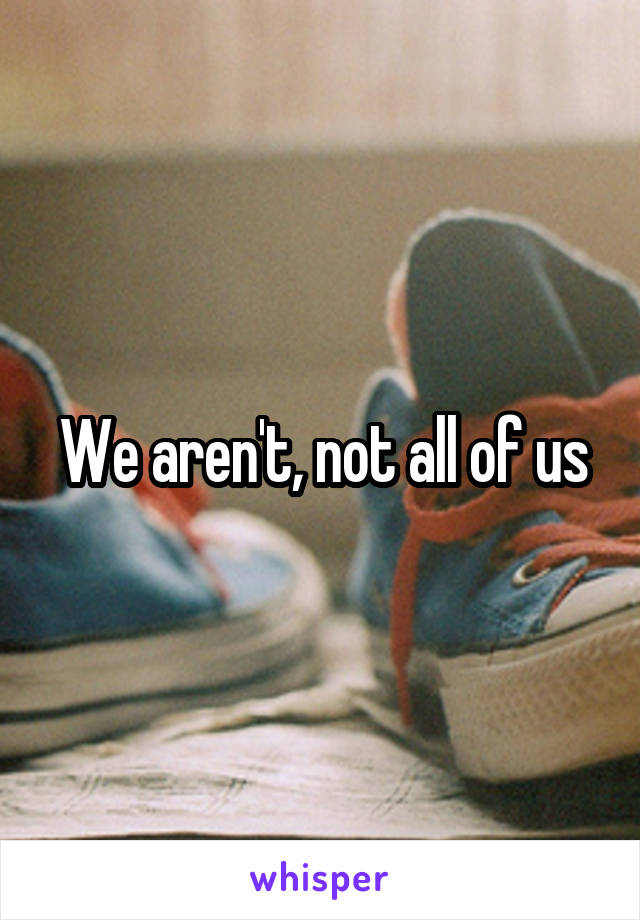 We aren't, not all of us