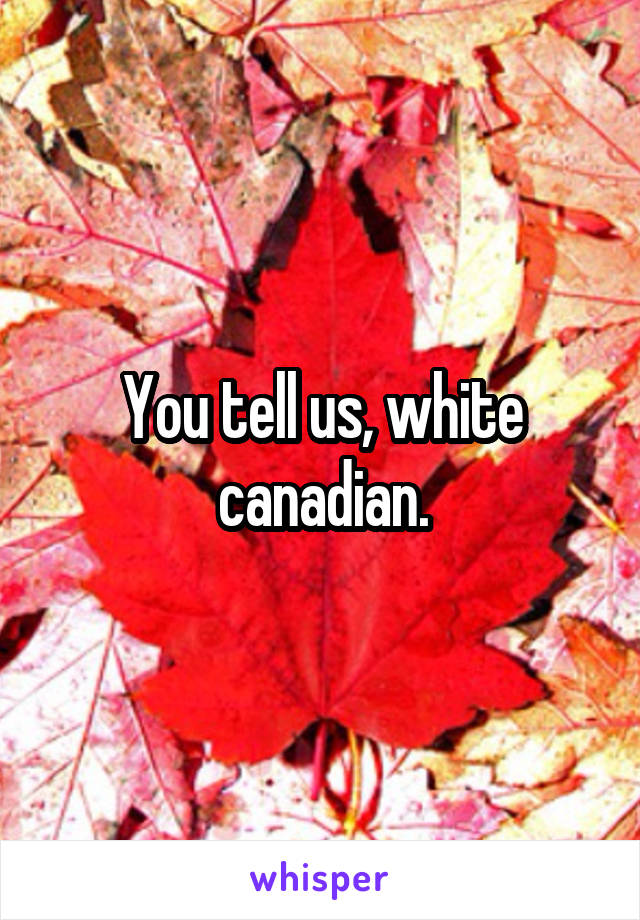 You tell us, white canadian.