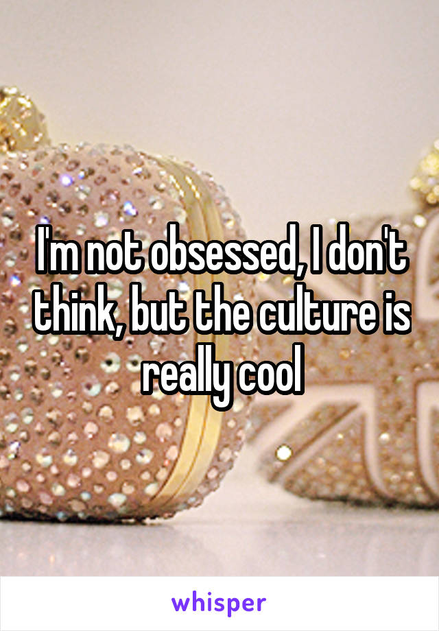 I'm not obsessed, I don't think, but the culture is really cool