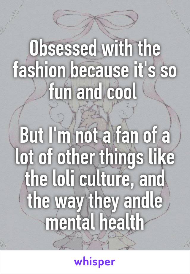 Obsessed with the fashion because it's so fun and cool 

But I'm not a fan of a lot of other things like the loli culture, and the way they andle mental health