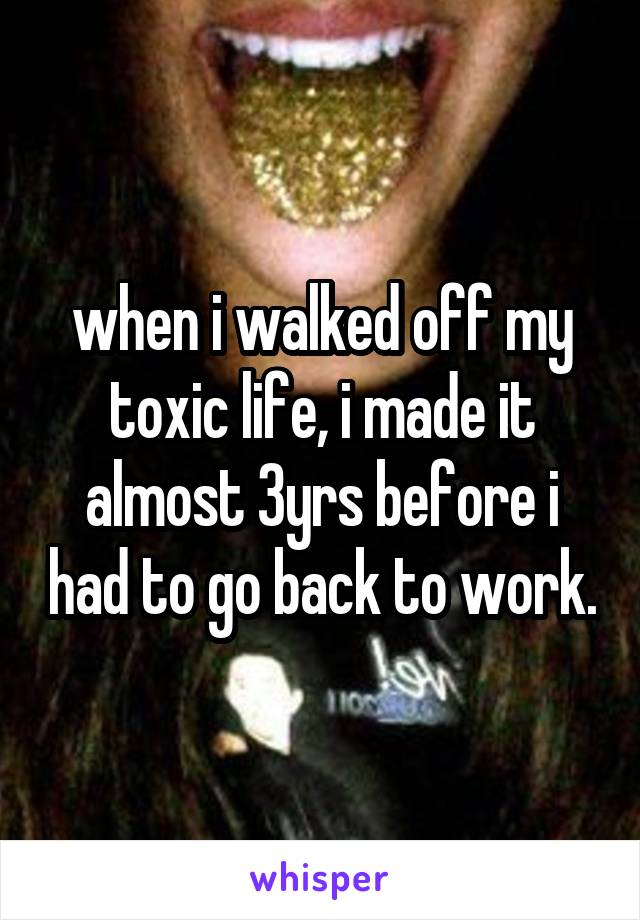 when i walked off my toxic life, i made it almost 3yrs before i had to go back to work.