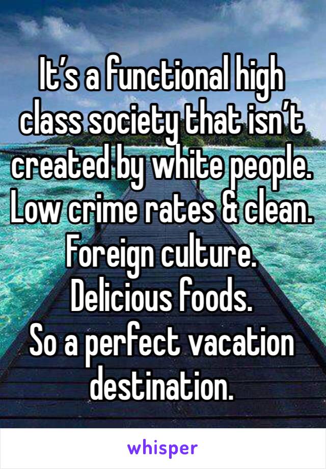 It’s a functional high class society that isn’t created by white people.
Low crime rates & clean.
Foreign culture.
Delicious foods.
So a perfect vacation destination.