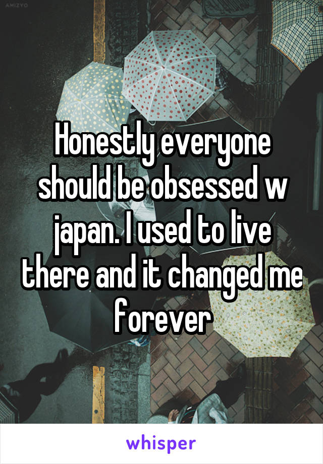 Honestly everyone should be obsessed w japan. I used to live there and it changed me forever